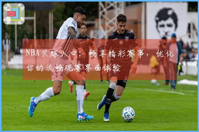 NBA买球入口：畅享精彩赛事，优化你的流畅观赛界面体验
