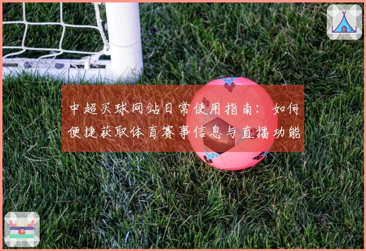 中超买球网站日常使用指南：如何便捷获取体育赛事信息与直播功能